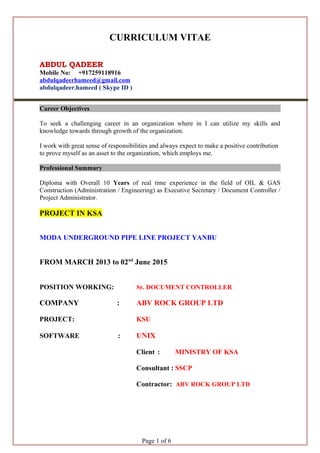 CURRICULUM VITAE
ABDUL QADEER
Mobile No: +917259118916
abdulqadeerhameed@gmail.com
abdulqadeer.hameed ( Skype ID )
Career Objectives
To seek a challenging career in an organization where in I can utilize my skills and
knowledge towards through growth of the organization.
I work with great sense of responsibilities and always expect to make a positive contribution
to prove myself as an asset to the organization, which employs me.
Professional Summary
Diploma with Overall 10 Years of real time experience in the field of OIL & GAS
Construction (Administration / Engineering) as Executive Secretary / Document Controller /
Project Administrator.
PROJECT IN KSA
MODA UNDERGROUND PIPE LINE PROJECT YANBU
FROM MARCH 2013 to 02nd
June 2015
POSITION WORKING: Sr. DOCUMENT CONTROLLER
COMPANY : ABV ROCK GROUP LTD
PROJECT: KSU
SOFTWARE : UNIX
Client : MINISTRY OF KSA
Consultant : SSCP
Contractor: ABV ROCK GROUP LTD
Page 1 of 6
 