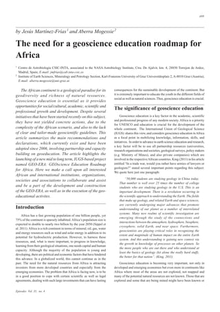 Episodes Vol. 35, no. 4
489
by Jesús Martínez-Frías1
and Aberra Mogessie2
The need for a geoscience education roadmap for
Africa
1
Centro de Astrobiologia CSIC-INTA, associated to the NASA Astrobiology Institute, Ctra. De Ajalvir, km. 4, 28850 Torrejon de Ardoz,
Madrid, Spain; E-mail: jmfrias@cab.inta-csic.es
2
Institute of Earth Sciences, Mineralogy and Petrology Section, Karl-Franzens University of Graz Universitätsplatz 2, A-8010 Graz (Austria);
E-mail: aberra.mogessie@uni-graz.at
consequences for the sustainable development of the continent. But
it is extremely important to educate the youth in the different fields of
social as well as natural sciences.Thus, geoscience education is crucial.
The significance of geoscience education
Geoscience education is a key factor in the academic, scientific
and professional progress of any modern society. Africa is a priority
for UNESCO and education is crucial for the development of the
whole continent. The International Union of Geological Science
(IUGS) shares this view, and considers geoscience education inAfrica
as a focal point in mobilizing knowledge, information, skills, and
initiatives. In order to advance in earth science education and research,
a key factor will be to use all partnership resources (universities,
research organizations and societies, geological surveys, policy makers
(e.g. Ministry of Mines), and also private companies) which are
involved in the respectiveAfrican countries. King (2011) in his article
entitled “In a trade war, would you rather have armies of lawyers or
geologists?” stated several important points regarding this subject.
We quote here just one paragraph:
“50,000 students are studying geology in China today.
That number is well over 25 times the number of college
students who are studying geology in the U.S. This is an
important development. There is a revolution occurring in
the scientific approach to understanding the Earth. The fields
that make up geology, and related Earth and space sciences,
are currently undergoing major advances that promote
understanding of our planet as a number of interrelated
systems. Many new realms of scientific investigation are
emerging through the study of the connections and
interactions between the atmosphere, hydrosphere, biosphere,
cryosphere, solid Earth, and near space. Furthermore,
geoscientists are playing critical roles in recognizing the
extent and magnitude of human impact on the entire Earth
system. And this understanding is gaining new context via
the growth in knowledge of processes on other planets. So
the more people who are out there and who understand at
least the basics of geology (let alone the really hard stuff),
the better for that nation”. (King, 2011)
Geoscience education is becoming very important, not only in
developed and emerging economies but even more in continents like
Africa where most of the areas are not explored, not mapped and
many of the potential natural resources are not known. Those that are
explored and some that are being mined might have been known or
The African continent is a geological paradise for its
geodiversity and richness of natural resources.
Geoscience education is essential as it provides
opportunities for social/cultural, academic, scientific and
professional growth and development. Despite several
initiatives that have been started recently on this subject,
they have not yielded concrete actions, due to the
complexity of the African scenario, and also to the lack
of clear and tailor-made geoscientific guidelines. This
article summarizes the main recommendations and
declarations, which currently exist and have been
adopted since 2006, involving partnership and capacity
building on geoeducation. The article highlights the
launching of a new mid to long term, IUGS-based project
named GEO-ERA: GEOscience Education Roadmap
for Africa. Here we make a call upon all interested
African and international institutions, organizations,
societies and associations to collaborate and assist
and be a part of the development and construction
of the GEO-ERA, as well as in the execution of the geo-
educational activites.
Introduction
Africa has a fast growing population of one billion people, yet
75% of the continent is sparsely inhabited.Africa’s population size is
expected to double to nearly two billion by the year 2050 (Sippel et
al. 2011).Africa is a rich continent in terms of mineral, oil, gas, water
and energy resources such as wind and solar energy in addition to its
potential for hydroelectric production. However, to harness these
resources, and, what is more important, to progress in knowledge,
learning from their geological situations, one needs capital and human
capacity. Although the majority of the population is young and
developing, there are political and economic factors that have hindered
this advance. In a globalized world, this cannot continue as in the
past. The need for the natural resources from Africa is attracting
investors from more developed countries and especially from the
emerging economies. The problem that Africa is facing now, is to be
in a good position to cope with certain scientific as well as legal
agreements, dealing with such large investments that can have lasting
 