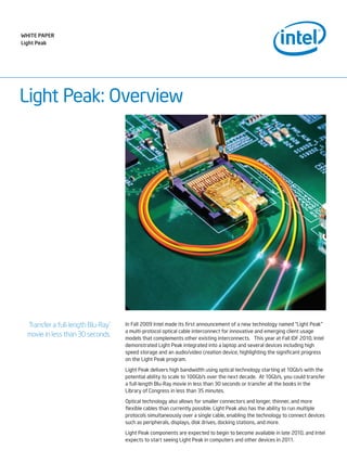 Light Peak: Overview
In Fall 2009 Intel made its first announcement of a new technology named “Light Peak”
a multi-protocol optical cable interconnect for innovative and emerging client usage
models that complements other existing interconnects. This year at Fall IDF 2010, Intel
demonstrated Light Peak integrated into a laptop and several devices including high
speed storage and an audio/video creation device, highlighting the significant progress
on the Light Peak program.
Light Peak delivers high bandwidth using optical technology starting at 10Gb/s with the
potential ability to scale to 100Gb/s over the next decade. At 10Gb/s, you could transfer
a full-length Blu-Ray movie in less than 30 seconds or transfer all the books in the
Library of Congress in less than 35 minutes.
Optical technology also allows for smaller connectors and longer, thinner, and more
flexible cables than currently possible. Light Peak also has the ability to run multiple
protocols simultaneously over a single cable, enabling the technology to connect devices
such as peripherals, displays, disk drives, docking stations, and more.
Light Peak components are expected to begin to become available in late 2010, and Intel
expects to start seeing Light Peak in computers and other devices in 2011.
Transfer a full-length Blu-Ray*
movie in less than 30 seconds.
WHITE PAPER
Light Peak
 