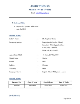 JOSHY THOMAS
Mobile # +971 50 439 6682
Email: joshyt79@gmail.com
Page 3 of 3
 Software Skills:
 Diploma in Computer Applications
 Auto Cad 2000
Personal Details:
Father’s Name : Mr. Varghese Thomas
Permanent Address : Erunoottinpadavin chira (House)
Ramankary P.O, Alappuzha (Dist.)
Kerala, India – 689595
Phone: +91 477-2704071
Age & Date of Birth : 36 Years, 26th May 1980
Marital Status : Married
Gender : Male
Religion : Christian
Nationality : Indian
Languages Known : English / Hindi / Malayalam / Arabic
Passport Details:
Passport No. Place Of Issue Date Of Issue Date Of Expiry
J6498092 Abu Dhabi 02/05/2011 01/05/2021
(Joshy Thomas)
 