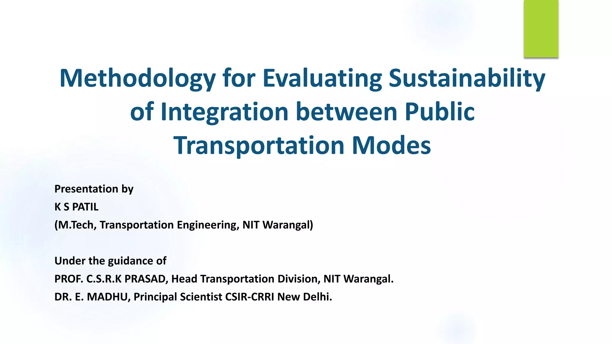 Methodology for Evaluating Sustainability
of Integration between Public
Transportation Modes
Presentation by
K S PATIL
(M.Tech, Transportation Engineering, NIT Warangal)
Under the guidance of
PROF. C.S.R.K PRASAD, Head Transportation Division, NIT Warangal.
DR. E. MADHU, Principal Scientist CSIR-CRRI New Delhi.
 