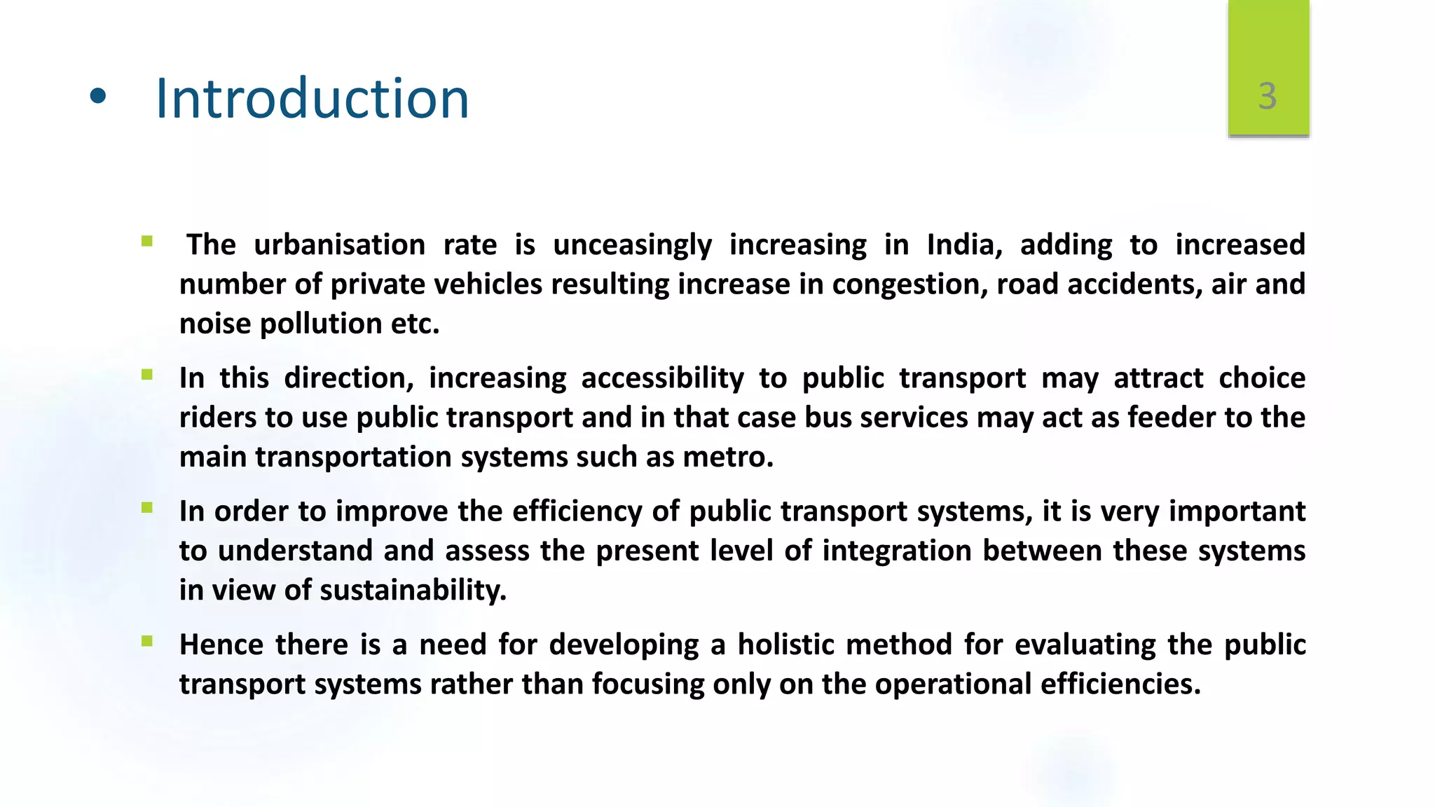 • Introduction
 The urbanisation rate is unceasingly increasing in India, adding to increased
number of private vehicles resulting increase in congestion, road accidents, air and
noise pollution etc.
 In this direction, increasing accessibility to public transport may attract choice
riders to use public transport and in that case bus services may act as feeder to the
main transportation systems such as metro.
 In order to improve the efficiency of public transport systems, it is very important
to understand and assess the present level of integration between these systems
in view of sustainability.
 Hence there is a need for developing a holistic method for evaluating the public
transport systems rather than focusing only on the operational efficiencies.
3
 