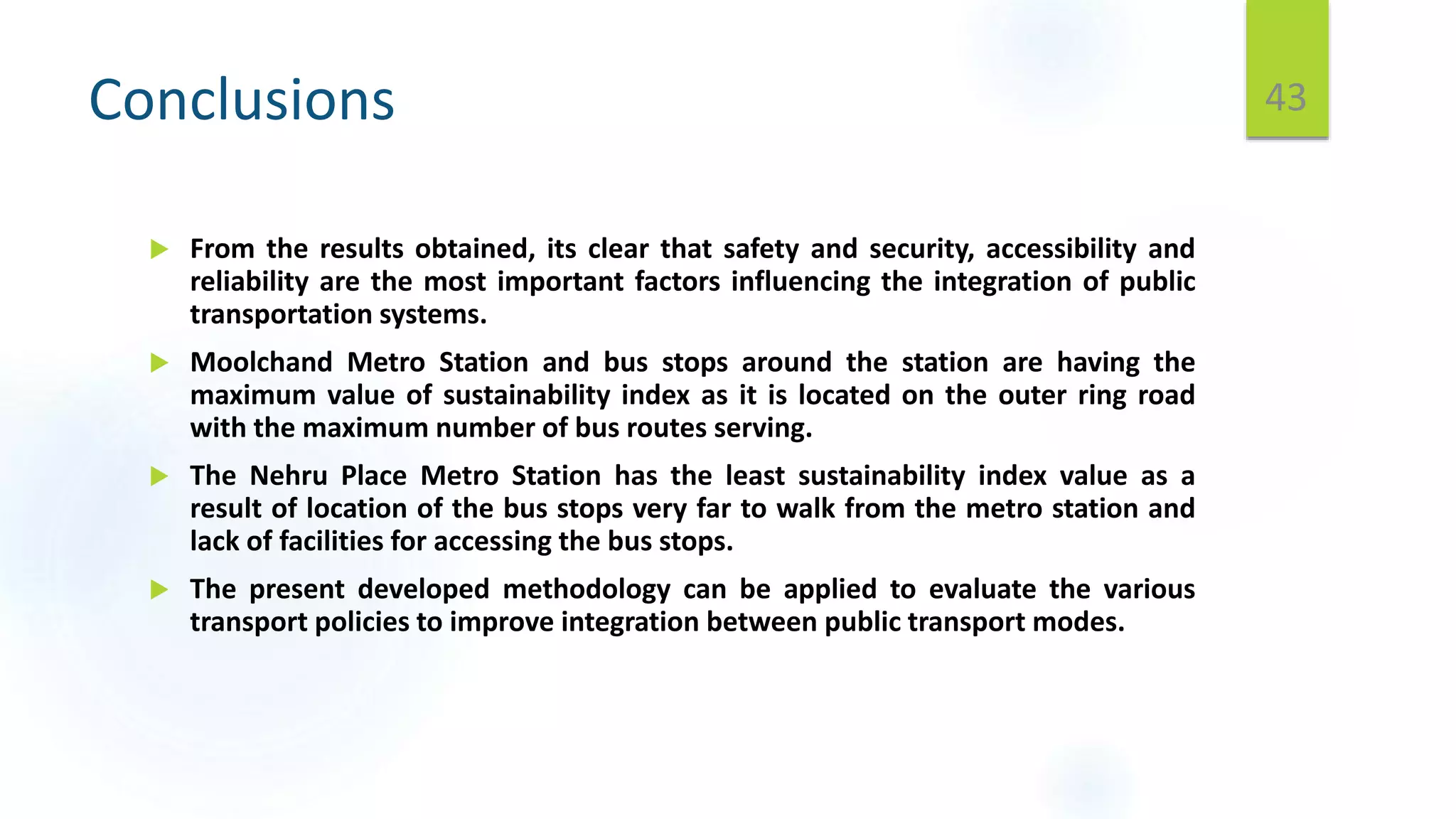 Conclusions
 From the results obtained, its clear that safety and security, accessibility and
reliability are the most important factors influencing the integration of public
transportation systems.
 Moolchand Metro Station and bus stops around the station are having the
maximum value of sustainability index as it is located on the outer ring road
with the maximum number of bus routes serving.
 The Nehru Place Metro Station has the least sustainability index value as a
result of location of the bus stops very far to walk from the metro station and
lack of facilities for accessing the bus stops.
 The present developed methodology can be applied to evaluate the various
transport policies to improve integration between public transport modes.
43
 