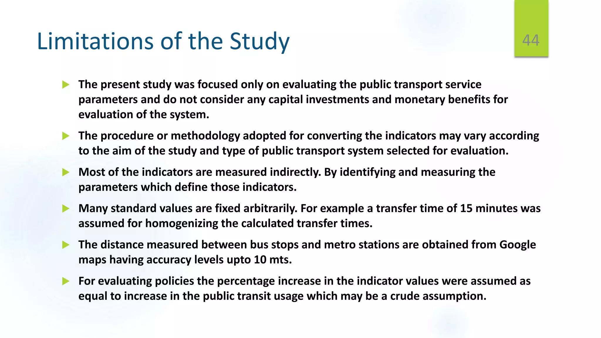 Limitations of the Study
 The present study was focused only on evaluating the public transport service
parameters and do not consider any capital investments and monetary benefits for
evaluation of the system.
 The procedure or methodology adopted for converting the indicators may vary according
to the aim of the study and type of public transport system selected for evaluation.
 Most of the indicators are measured indirectly. By identifying and measuring the
parameters which define those indicators.
 Many standard values are fixed arbitrarily. For example a transfer time of 15 minutes was
assumed for homogenizing the calculated transfer times.
 The distance measured between bus stops and metro stations are obtained from Google
maps having accuracy levels upto 10 mts.
 For evaluating policies the percentage increase in the indicator values were assumed as
equal to increase in the public transit usage which may be a crude assumption.
44
 