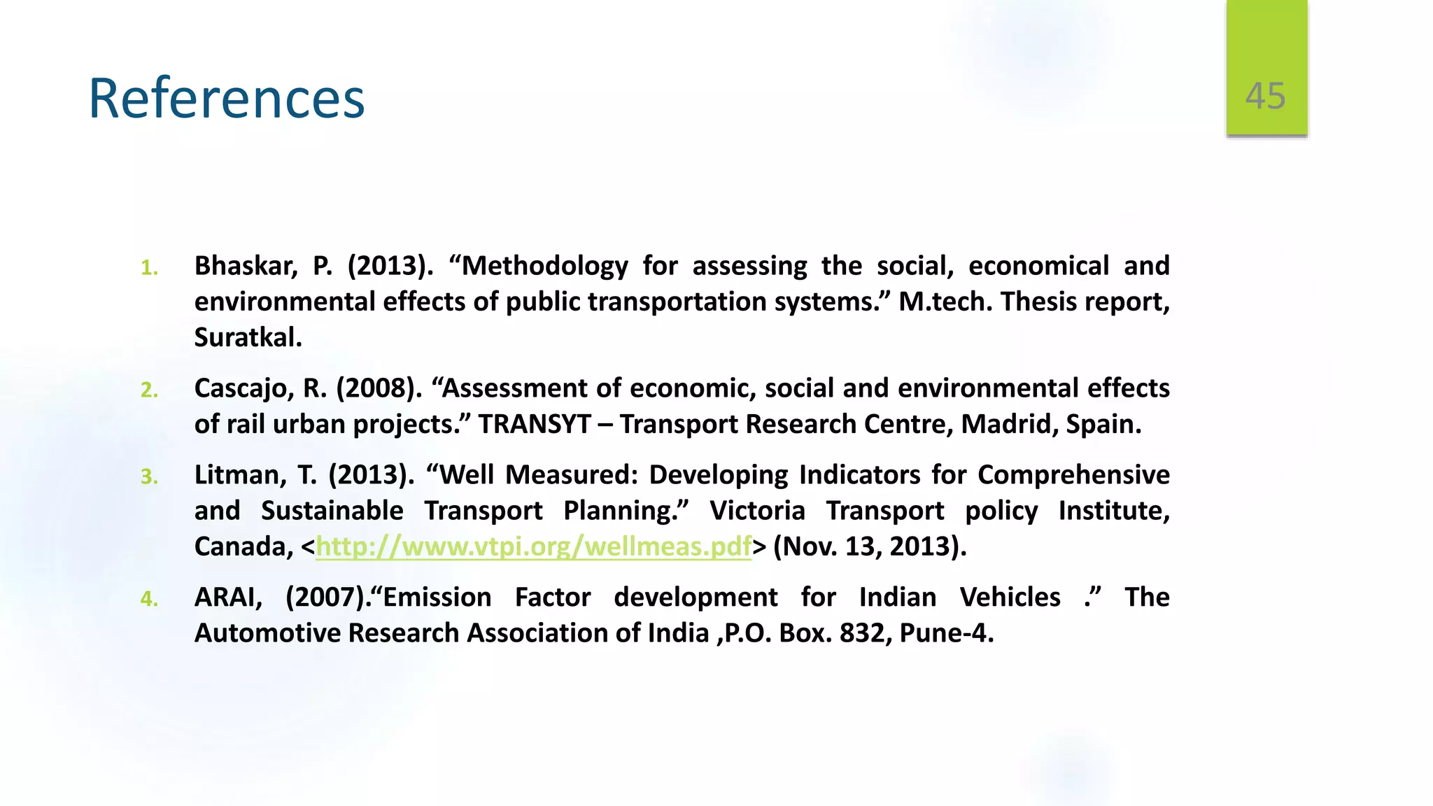 References
1. Bhaskar, P. (2013). “Methodology for assessing the social, economical and
environmental effects of public transportation systems.” M.tech. Thesis report,
Suratkal.
2. Cascajo, R. (2008). “Assessment of economic, social and environmental effects
of rail urban projects.” TRANSYT – Transport Research Centre, Madrid, Spain.
3. Litman, T. (2013). “Well Measured: Developing Indicators for Comprehensive
and Sustainable Transport Planning.” Victoria Transport policy Institute,
Canada, <http://www.vtpi.org/wellmeas.pdf> (Nov. 13, 2013).
4. ARAI, (2007).“Emission Factor development for Indian Vehicles .” The
Automotive Research Association of India ,P.O. Box. 832, Pune-4.
45
 