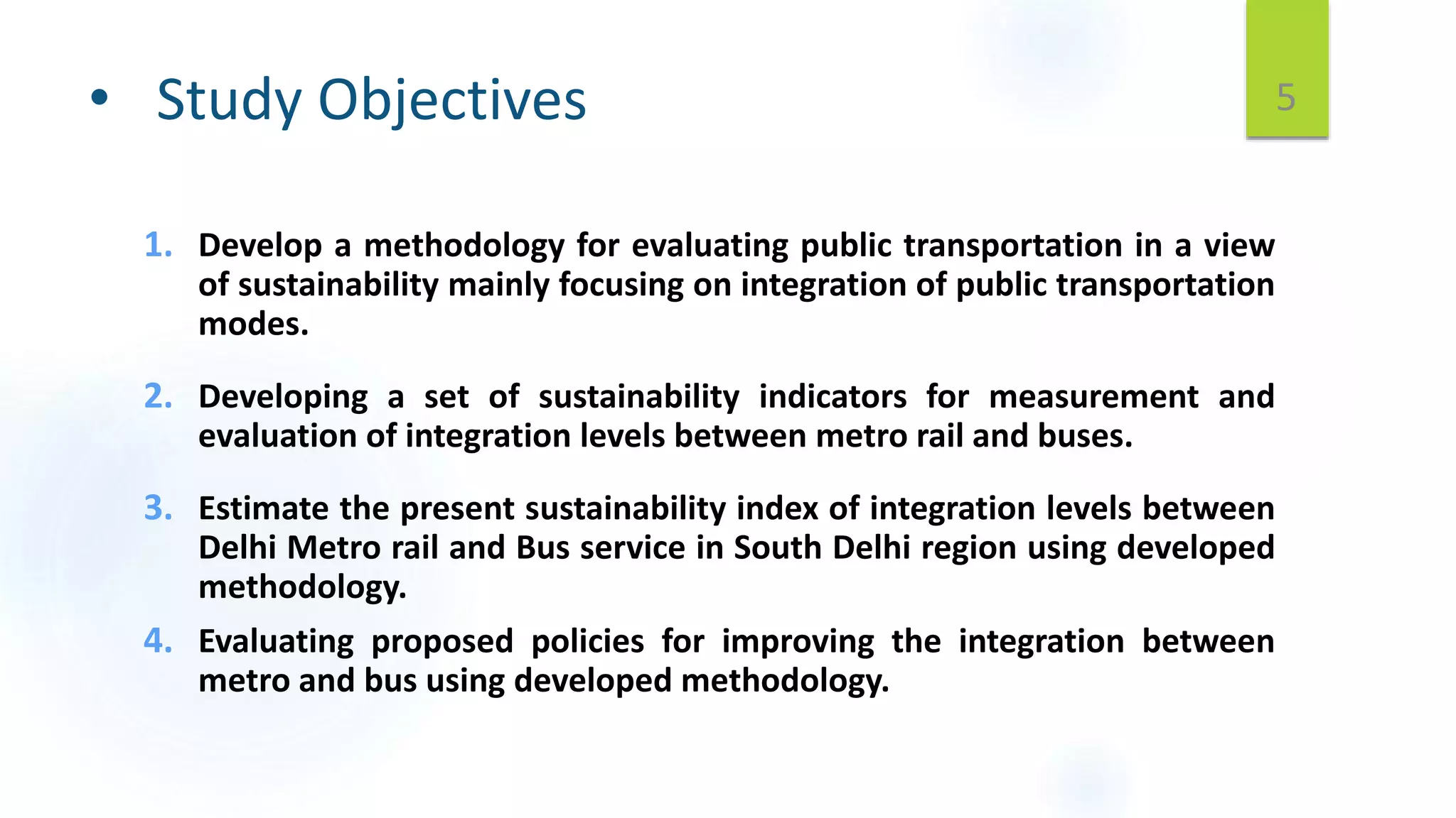 • Study Objectives
1. Develop a methodology for evaluating public transportation in a view
of sustainability mainly focusing on integration of public transportation
modes.
2. Developing a set of sustainability indicators for measurement and
evaluation of integration levels between metro rail and buses.
3. Estimate the present sustainability index of integration levels between
Delhi Metro rail and Bus service in South Delhi region using developed
methodology.
4. Evaluating proposed policies for improving the integration between
metro and bus using developed methodology.
5
 