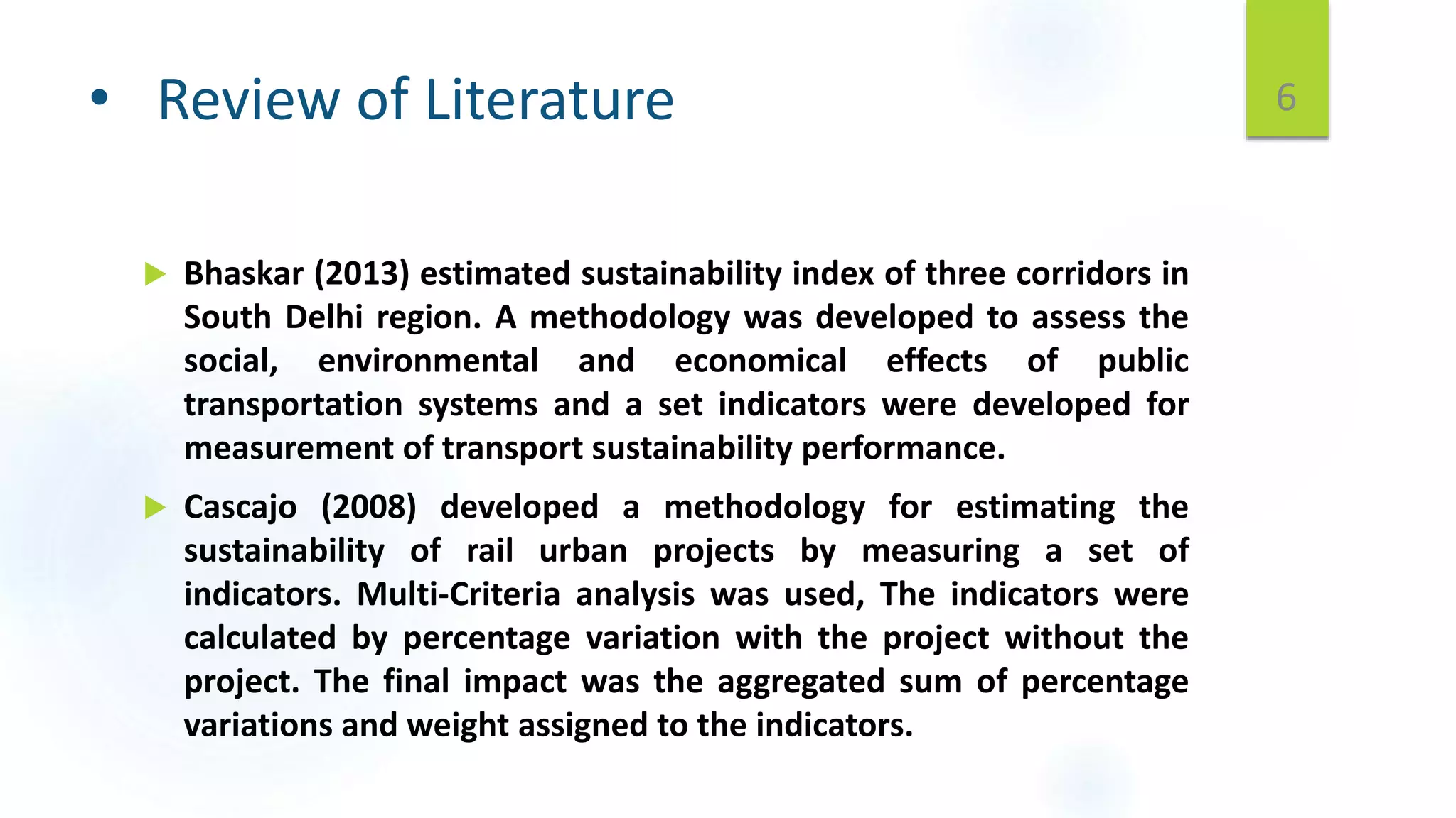 • Review of Literature
 Bhaskar (2013) estimated sustainability index of three corridors in
South Delhi region. A methodology was developed to assess the
social, environmental and economical effects of public
transportation systems and a set indicators were developed for
measurement of transport sustainability performance.
 Cascajo (2008) developed a methodology for estimating the
sustainability of rail urban projects by measuring a set of
indicators. Multi-Criteria analysis was used, The indicators were
calculated by percentage variation with the project without the
project. The final impact was the aggregated sum of percentage
variations and weight assigned to the indicators.
6
 