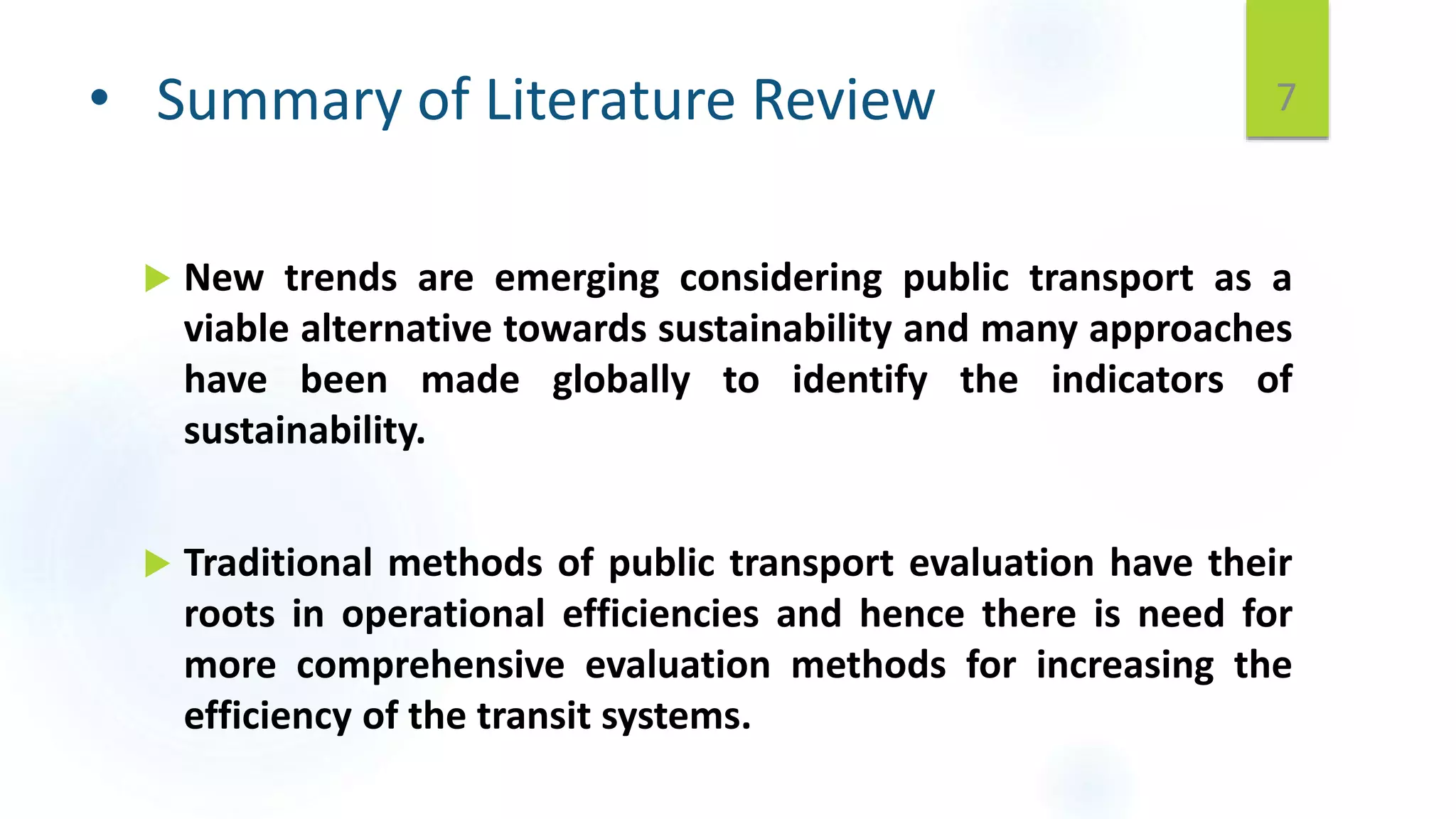 • Summary of Literature Review
 New trends are emerging considering public transport as a
viable alternative towards sustainability and many approaches
have been made globally to identify the indicators of
sustainability.
 Traditional methods of public transport evaluation have their
roots in operational efficiencies and hence there is need for
more comprehensive evaluation methods for increasing the
efficiency of the transit systems.
7
 