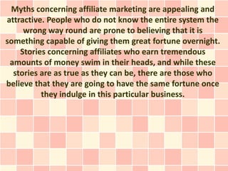 Myths concerning affiliate marketing are appealing and
attractive. People who do not know the entire system the
     wrong way round are prone to believing that it is
something capable of giving them great fortune overnight.
    Stories concerning affiliates who earn tremendous
 amounts of money swim in their heads, and while these
  stories are as true as they can be, there are those who
believe that they are going to have the same fortune once
          they indulge in this particular business.
 