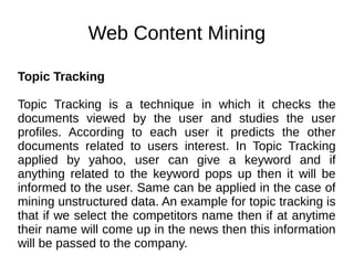 Web Content Mining
Topic Tracking
Topic Tracking is a technique in which it checks the
documents viewed by the user and studies the user
profiles. According to each user it predicts the other
documents related to users interest. In Topic Tracking
applied by yahoo, user can give a keyword and if
anything related to the keyword pops up then it will be
informed to the user. Same can be applied in the case of
mining unstructured data. An example for topic tracking is
that if we select the competitors name then if at anytime
their name will come up in the news then this information
will be passed to the company.
 