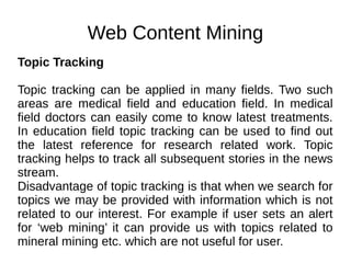 Web Content Mining
Topic Tracking
Topic tracking can be applied in many fields. Two such
areas are medical field and education field. In medical
field doctors can easily come to know latest treatments.
In education field topic tracking can be used to find out
the latest reference for research related work. Topic
tracking helps to track all subsequent stories in the news
stream.
Disadvantage of topic tracking is that when we search for
topics we may be provided with information which is not
related to our interest. For example if user sets an alert
for ‘web mining’ it can provide us with topics related to
mineral mining etc. which are not useful for user.
 