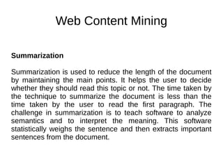 Web Content Mining
Summarization
Summarization is used to reduce the length of the document
by maintaining the main points. It helps the user to decide
whether they should read this topic or not. The time taken by
the technique to summarize the document is less than the
time taken by the user to read the first paragraph. The
challenge in summarization is to teach software to analyze
semantics and to interpret the meaning. This software
statistically weighs the sentence and then extracts important
sentences from the document.
 