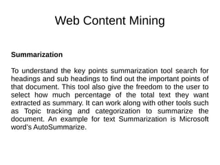 Web Content Mining
Summarization
To understand the key points summarization tool search for
headings and sub headings to find out the important points of
that document. This tool also give the freedom to the user to
select how much percentage of the total text they want
extracted as summary. It can work along with other tools such
as Topic tracking and categorization to summarize the
document. An example for text Summarization is Microsoft
word’s AutoSummarize.
 