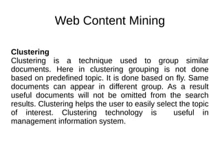 Web Content Mining
Clustering
Clustering is a technique used to group similar
documents. Here in clustering grouping is not done
based on predefined topic. It is done based on fly. Same
documents can appear in different group. As a result
useful documents will not be omitted from the search
results. Clustering helps the user to easily select the topic
of interest. Clustering technology is useful in
management information system.
 