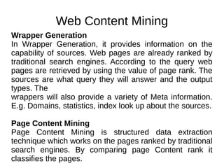 Web Content Mining
Wrapper Generation
In Wrapper Generation, it provides information on the
capability of sources. Web pages are already ranked by
traditional search engines. According to the query web
pages are retrieved by using the value of page rank. The
sources are what query they will answer and the output
types. The
wrappers will also provide a variety of Meta information.
E.g. Domains, statistics, index look up about the sources.
Page Content Mining
Page Content Mining is structured data extraction
technique which works on the pages ranked by traditional
search engines. By comparing page Content rank it
classifies the pages.
 