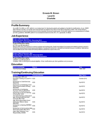 Ernesta W. Brown
Level G
Charlotte
Profile Summary
As a LMS II for BOA, on CET platform, w e review loans for missing documents and updated a checklist for modifications. As an, DSCR
Inline Review er (ILQA), w e review loans that had been escalated to the Office of the CEO & President of BOA. We review edloans,
letters/paperworksent in by the borrow erto find a resolution & prevent further action. On the DOJ platform, w e reviewedloans for Mods
per OCC guidelines. BOA/BPG platform w e evaluate borrowersincome, DTI, LTV, appraisals, for Mods.
Job Experience
Project :Bank of America
Project Duration :March 2012 - December 2015
Standard Role :TransactionProcessing Representative
Project & Role Description
877105 Loss Mit Specialist II
Perform data entry and research in various systems and tracking tools. Apply know ledge of processesand related systems to assist in
identifying, assessing and resolving issues/problems. Assessand resolve non-standard and standard issues or problems. Seekadvice
and escalate issues when faced with tasks/problems outside the scope of the w ork.
Project :Bank of America - DOJ
Project Duration :October 2012 - November 2012
Standard Role :TransactionProcessing Representative
Project & Role Description
1006397 Loss Mit Specialist II
Complete initial screening and evaluate eligibility of loan modifications per client guidelines and processes.
Education
University/College Degree Year
YorkTechnical College 1995-1997
Training/Continuing Education
Course Company/Vendor Date Taken
4th Generation BPO and
Innovation Training for LevelF H
Z65312
ACS October 2012
Introduction to Credit Services
REL82792
ACS April2012
Introduction to the Banking Front
Office Transformation Offering
REL66582
ACS April2012
Introduction to the Banking
Payments Offering REL99149
ACS April2012
Introduction to the Core Banking
Offering REL10026
ACS April2012
The Gobal Banking Landscape A
New Scenario after the Crisis
Overview REL77267
ACS April2012
High Performance Bank Assst
Distribution Platform Demo
REL52507
ACS April2012
Introduction to Banking RETIRED
Z43476
ACS April2012
Introduction to the Accenture High
Performance Bank REL15410
ACS April2012
Client Data Protection Your
Responsibility Z40569
ACS April2012
 