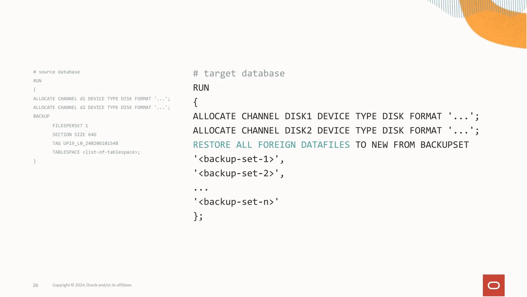 # source database
RUN
{
ALLOCATE CHANNEL d1 DEVICE TYPE DISK FORMAT '...';
ALLOCATE CHANNEL d2 DEVICE TYPE DISK FORMAT '...';
BACKUP
FILESPERSET 1
SECTION SIZE 64G
TAG UP19_L0_240206101548
TABLESPACE <list-of-tablespace>;
}
Copyright © 2024, Oracle and/or its affiliates
26
# target database
RUN
{
ALLOCATE CHANNEL DISK1 DEVICE TYPE DISK FORMAT '...';
ALLOCATE CHANNEL DISK2 DEVICE TYPE DISK FORMAT '...';
RESTORE ALL FOREIGN DATAFILES TO NEW FROM BACKUPSET
'<backup-set-1>',
'<backup-set-2>',
...
'<backup-set-n>'
};
 