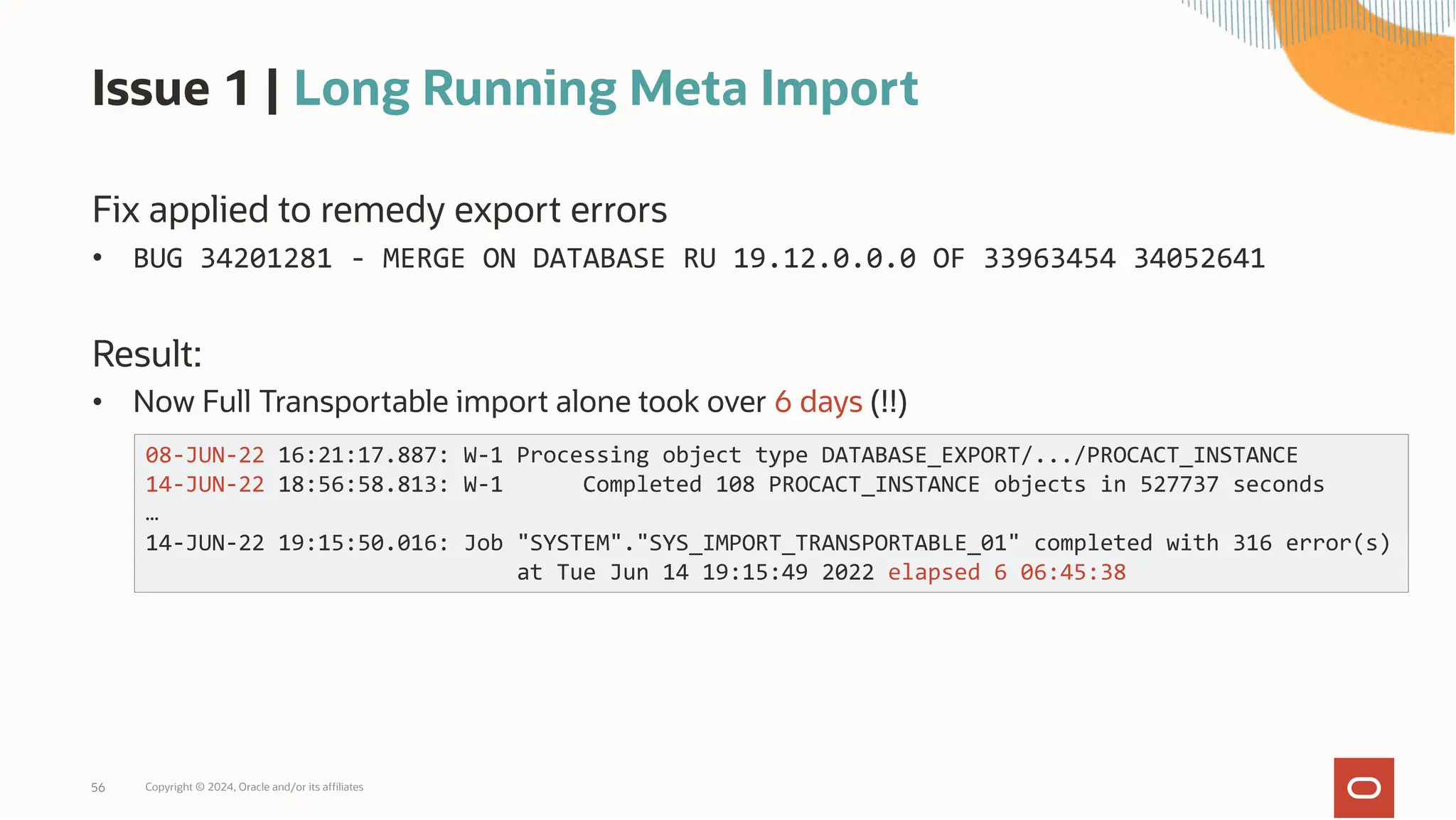 Issue 1 | Long Running Meta Import
Fix applied to remedy export errors
• BUG 34201281 - MERGE ON DATABASE RU 19.12.0.0.0 OF 33963454 34052641
Result:
• Now Full Transportable import alone took over 6 days (!!)
Copyright © 2024, Oracle and/or its affiliates
56
08-JUN-22 16:21:17.887: W-1 Processing object type DATABASE_EXPORT/.../PROCACT_INSTANCE
14-JUN-22 18:56:58.813: W-1 Completed 108 PROCACT_INSTANCE objects in 527737 seconds
…
14-JUN-22 19:15:50.016: Job "SYSTEM"."SYS_IMPORT_TRANSPORTABLE_01" completed with 316 error(s)
at Tue Jun 14 19:15:49 2022 elapsed 6 06:45:38
 