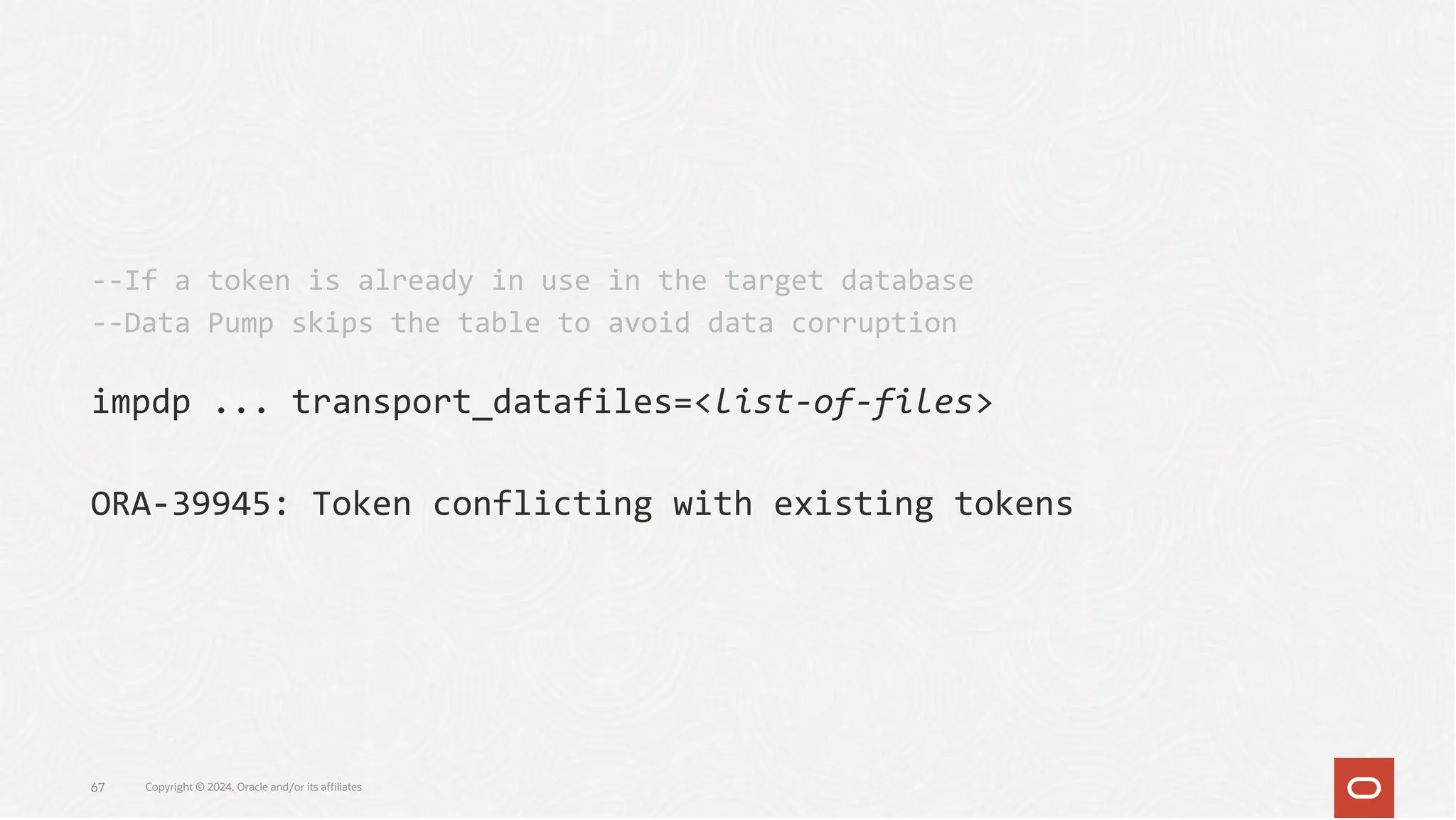 impdp ... transport_datafiles=<list-of-files>
ORA-39945: Token conflicting with existing tokens
--If a token is already in use in the target database
--Data Pump skips the table to avoid data corruption
Copyright © 2024, Oracle and/or its affiliates
67
 