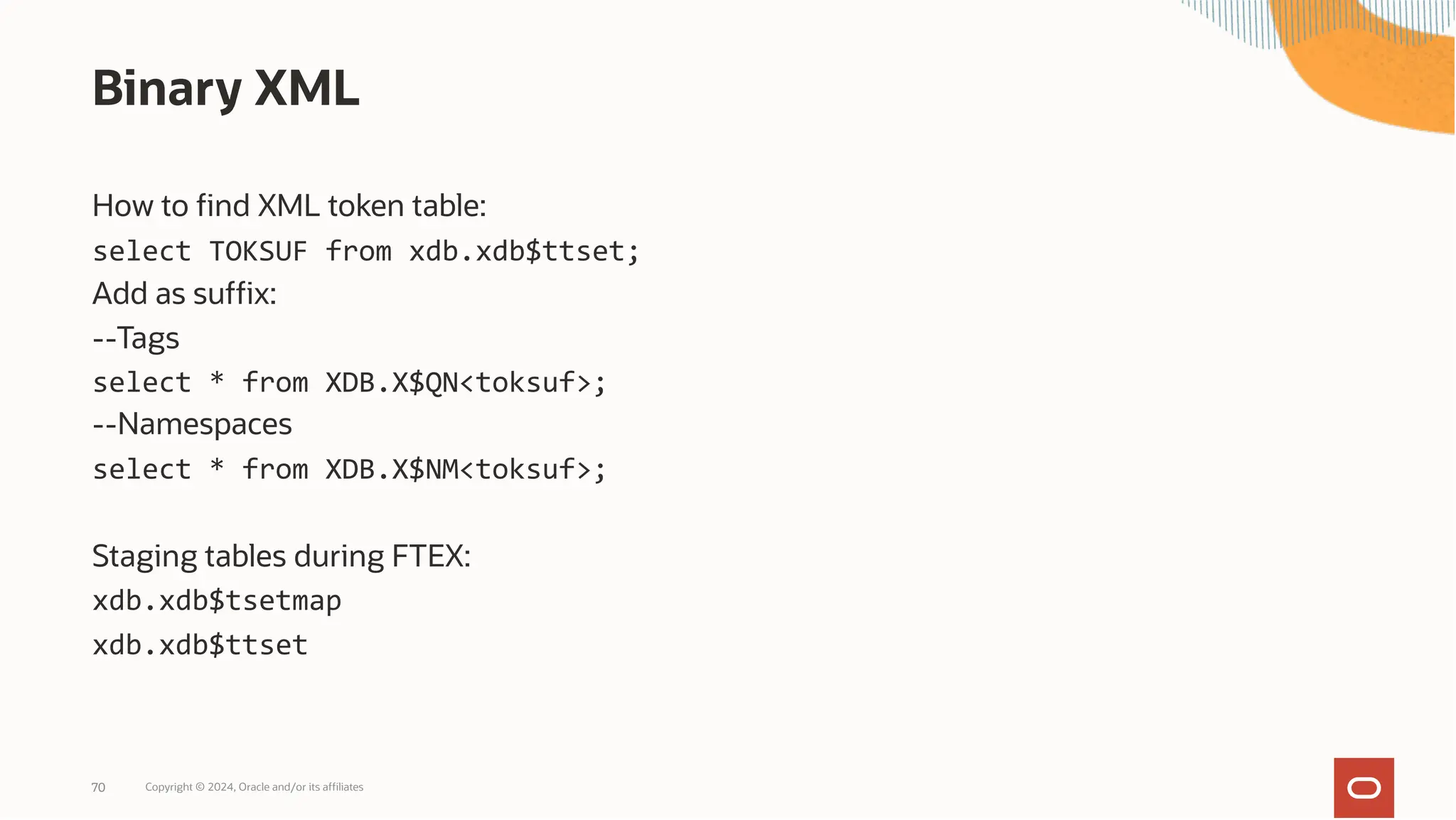 Binary XML
How to find XML token table:
select TOKSUF from xdb.xdb$ttset;
Add as suffix:
--Tags
select * from XDB.X$QN<toksuf>;
--Namespaces
select * from XDB.X$NM<toksuf>;
Staging tables during FTEX:
xdb.xdb$tsetmap
xdb.xdb$ttset
Copyright © 2024, Oracle and/or its affiliates
70
 
