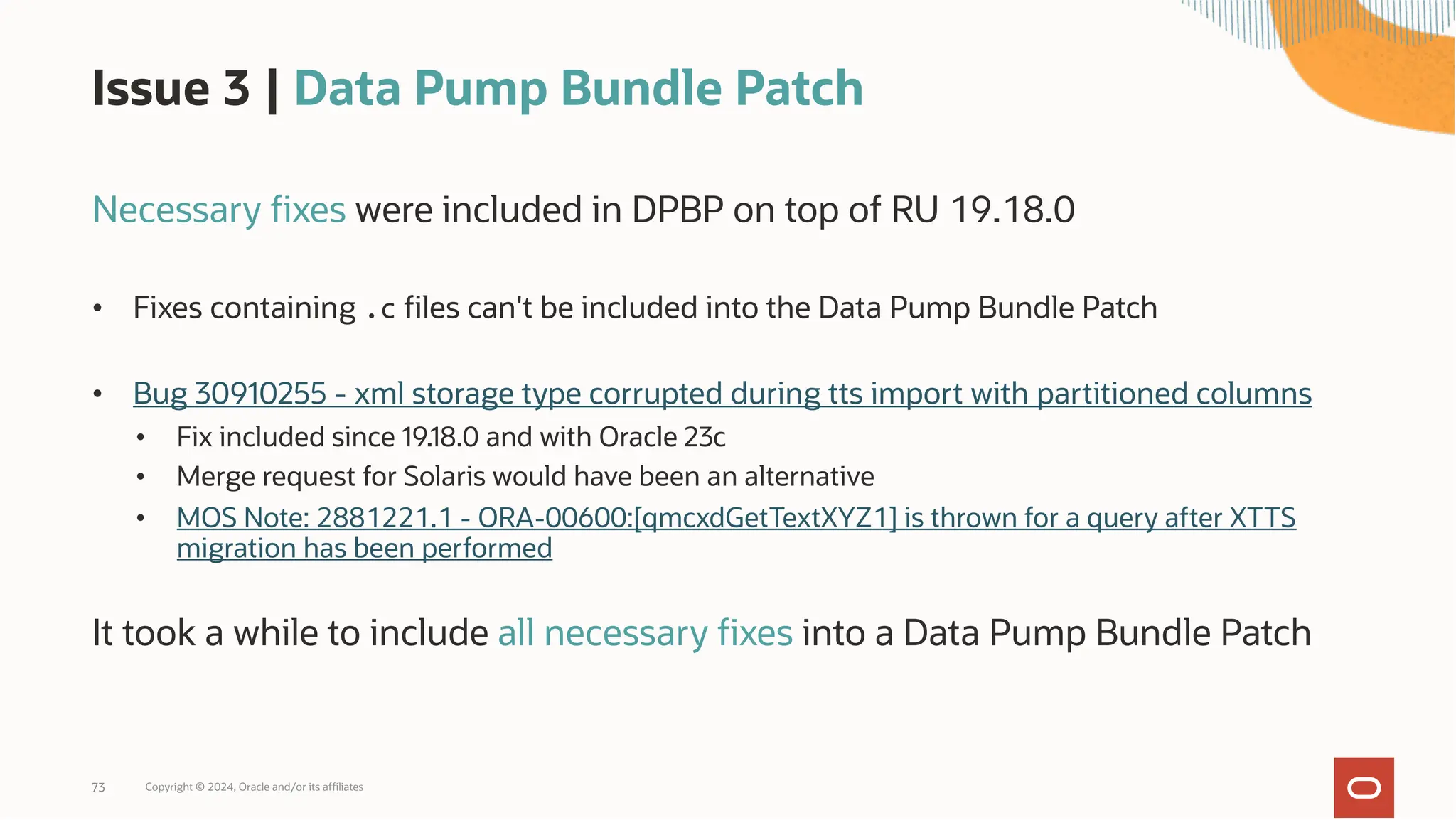 Issue 3 | Data Pump Bundle Patch
Necessary fixes were included in DPBP on top of RU 19.18.0
• Fixes containing .c files can't be included into the Data Pump Bundle Patch
• Bug 30910255 - xml storage type corrupted during tts import with partitioned columns
• Fix included since 19.18.0 and with Oracle 23c
• Merge request for Solaris would have been an alternative
• MOS Note: 2881221.1 - ORA-00600:[qmcxdGetTextXYZ1] is thrown for a query after XTTS
migration has been performed
It took a while to include all necessary fixes into a Data Pump Bundle Patch
Copyright © 2024, Oracle and/or its affiliates
73
 