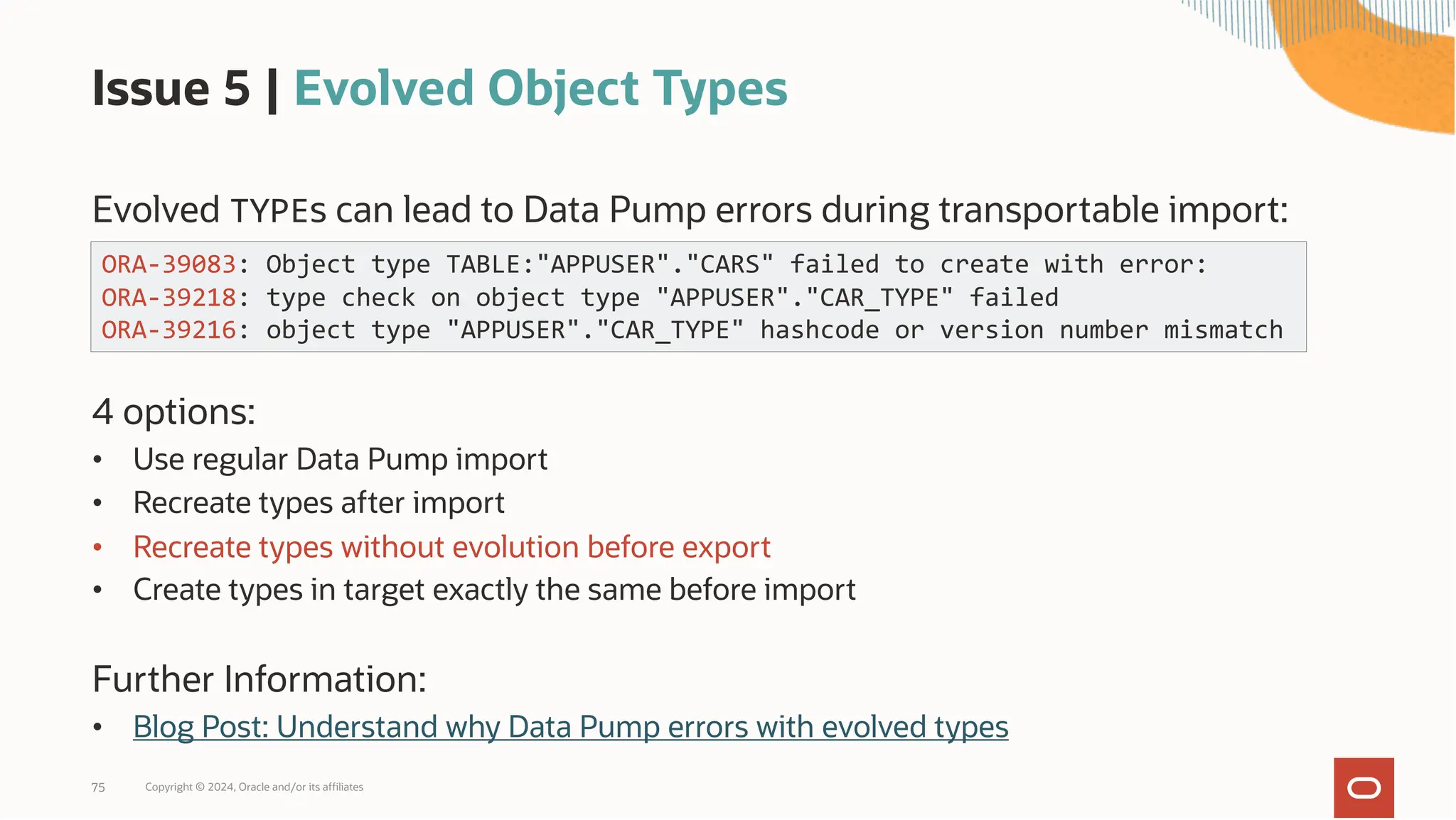 Issue 5 | Evolved Object Types
Evolved TYPEs can lead to Data Pump errors during transportable import:
4 options:
• Use regular Data Pump import
• Recreate types after import
• Recreate types without evolution before export
• Create types in target exactly the same before import
Further Information:
• Blog Post: Understand why Data Pump errors with evolved types
Copyright © 2024, Oracle and/or its affiliates
75
ORA-39083: Object type TABLE:"APPUSER"."CARS" failed to create with error:
ORA-39218: type check on object type "APPUSER"."CAR_TYPE" failed
ORA-39216: object type "APPUSER"."CAR_TYPE" hashcode or version number mismatch
 