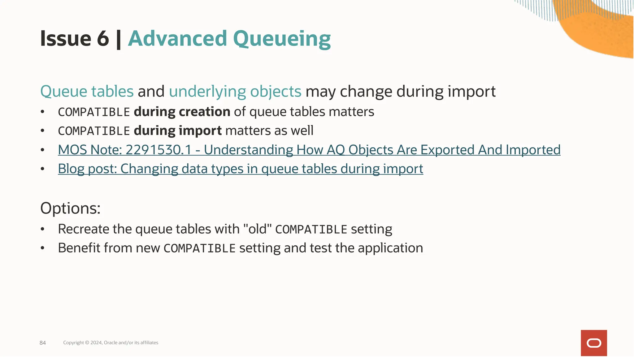 Issue 6 | Advanced Queueing
Queue tables and underlying objects may change during import
• COMPATIBLE during creation of queue tables matters
• COMPATIBLE during import matters as well
• MOS Note: 2291530.1 - Understanding How AQ Objects Are Exported And Imported
• Blog post: Changing data types in queue tables during import
Options:
• Recreate the queue tables with "old" COMPATIBLE setting
• Benefit from new COMPATIBLE setting and test the application
Copyright © 2024, Oracle and/or its affiliates
84
 