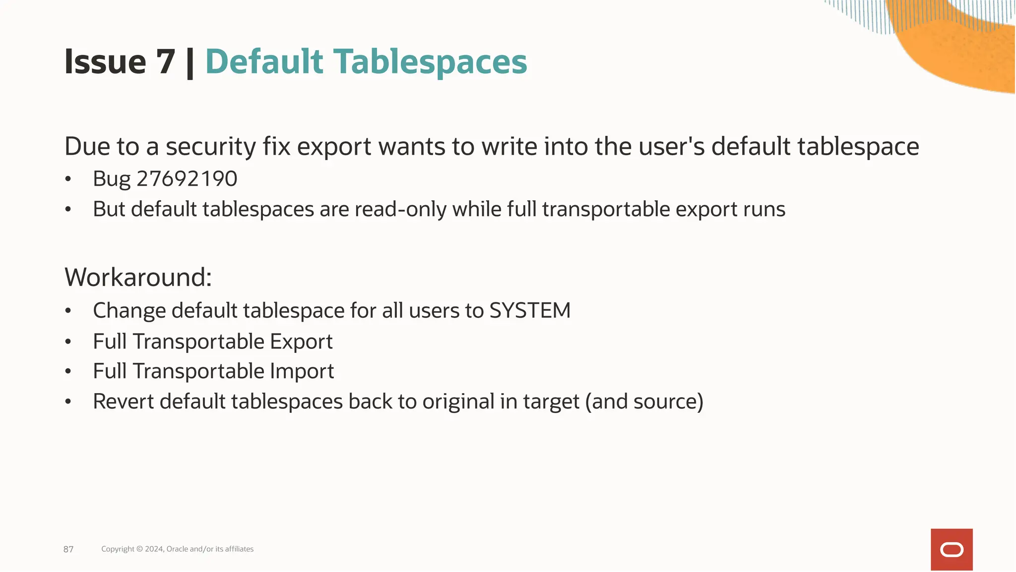 Issue 7 | Default Tablespaces
Due to a security fix export wants to write into the user's default tablespace
• Bug 27692190
• But default tablespaces are read-only while full transportable export runs
Workaround:
• Change default tablespace for all users to SYSTEM
• Full Transportable Export
• Full Transportable Import
• Revert default tablespaces back to original in target (and source)
Copyright © 2024, Oracle and/or its affiliates
87
 