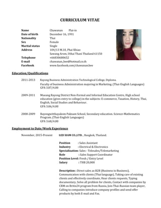 CURRICULUM VITAE
Name Chawanan Plai-in
Date of birth December 16, 1991
Nationality Thai
Sex Female
Marital status Single
Address 104/13 M.10, Phai Khiao
Sawang Arom, Uthai Thani Thailand 61150
Telephone +66830680652
E-mail chawanan_bee@hotmail.co.th
Facebook www.facebook.com/chawanan.bee
Education/Qualifications
2011-2013 Rayong Business Administration Technological College, Diploma.
Faculty of business Administration majoring in Marketing. (Thai-English Languages)
GPA 3.87/4.00
2009-2011 Mueang Rayong District Non-Formal and Informal Education Centre, High school
education (gives entry to college) in the subjects: E-commerce, Taxation, History, Thai,
English, Social Studies and Behaviour.
GPA 3.06/4.00
2008-2009 Rayongwitthayakom Paknam School, Secondary education. Science-Mathematics
Program. (Thai-English Languages)
GPA 3.68/4.00
Employment to Date/Work Experience
November, 2015-Present LED SIAM CO.,LTD. , Bangkok, Thailand.
Position : Sales Assistant
Industry : Electrical & Electronics
Specialization: Sales - Telesales/Telemarketing
Role : Sales Support Coordinator
Position Level: Fresh / Entry Level
Salary : THB 20,000
Description : Direct sales as B2B (Business to Business),
Communication with clients (Thai language), Taking care of existing
clients and effectively coordinate, Hear clients requests, Typing
documentary, Solve all problem for clients, Contact with companies by
CRM on Britix24 program from Russia, Join Thai-Russian team player,
Calling to companies introduce company profiles and send offer
products by both E-mail and Fax.
 