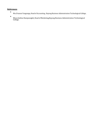 References

Mrs.Pranom Yangsanga, Head of Accounting , Rayong Business Administration Technological College.



Misss.Suthisa Rampuengkit, Head of Marketing,Rayong Business Administration Technological
College.

 