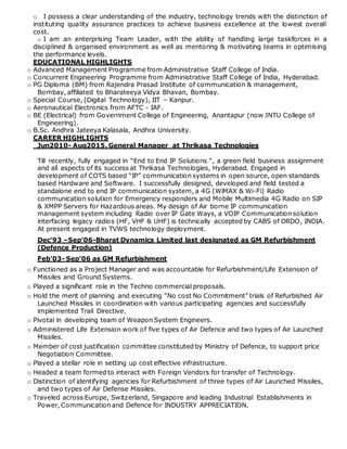 o I possess a clear understanding of the industry, technology trends with the distinction of
instituting quality assurance practices to achieve business excellence at the lowest overall
cost.
o I am an enterprising Team Leader, with the ability of handling large taskforces in a
disciplined & organised environment as well as mentoring & motivating teams in optimising
the performance levels.
EDUCATIONAL HIGHLIGHTS
o Advanced Management Programme from Administrative Staff College of India.
o Concurrent Engineering Programme from Administrative Staff College of India, Hyderabad.
o PG Diploma (BM) from Rajendra Prasad Institute of communication & management,
Bombay, affiliated to Bharateeya Vidya Bhavan, Bombay.
o Special Course, (Digital Technology), IIT – Kanpur.
o Aeronautical Electronics from AFTC - IAF.
o BE (Electrical) from Government College of Engineering, Anantapur (now JNTU College of
Engineering).
o B.Sc. Andhra Jateeya Kalasala, Andhra University.
CAREER HIGHLIGHTS
Jun2010- Aug2015. General Manager at Thrikasa Technologies
Till recently, fully engaged in “End to End IP Solutions “, a green field business assignment
and all aspects of its success at Thrikasa Technologies, Hyderabad. Engaged in
development of COTS based “IP” communication systems in open source, open standards
based Hardware and Software. I successfully designed, developed and field tested a
standalone end to end IP communication system, a 4G (WiMAX & Wi-Fi) Radio
communication solution for Emergency responders and Mobile Multimedia 4G Radio on SIP
& XMPP Servers for Hazardous areas. My design of Air borne IP communication
management system including Radio over IP Gate Ways, a VOIP Communication solution
interfacing legacy radios (HF, VHF & UHF) is technically accepted by CABS of DRDO, INDIA.
At present engaged in TVWS technology deployment.
Dec’93 –Sep’06-Bharat Dynamics Limited last designated as GM Refurbishment
(Defence Production)
Feb’03- Sep’06 as GM Refurbishment
o Functioned as a Project Manager and was accountable for Refurbishment/Life Extension of
Missiles and Ground Systems.
o Played a significant role in the Techno commercial proposals.
o Hold the merit of planning and executing “No cost No Commitment” trials of Refurbished Air
Launched Missiles in coordination with various participating agencies and successfully
implemented Trail Directive.
o Pivotal in developing team of Weapon System Engineers.
o Administered Life Extension work of five types of Air Defence and two types of Air Launched
Missiles.
o Member of cost justification committee constituted by Ministry of Defence, to support price
Negotiation Committee.
o Played a stellar role in setting up cost effective infrastructure.
o Headed a team formed to interact with Foreign Vendors for transfer of Technology.
o Distinction of identifying agencies for Refurbishment of three types of Air Launched Missiles,
and two types of Air Defense Missiles.
o Traveled across Europe, Switzerland, Singapore and leading Industrial Establishments in
Power, Communication and Defence for INDUSTRY APPRECIATION.
 