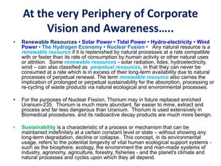 At the very Periphery of Corporate
Vision and Awareness…..
• Renewable Resources • Solar Power • Tidal Power • Hydro-electricity • Wind
Power • The Hydrogen Economy • Nuclear Fusion • Any natural resource is a
renewable resource if it is replenished by natural processes at a rate compatible
with or faster than its rate of consumption by human activity or other natural uses
or attrition. Some renewable resources - solar radiation, tides, hydroelectricity,
wind – can also classified as perpetual resources, in that they can never be
consumed at a rate which is in excess of their long-term availability due to natural
processes of perpetual renewal. The term renewable resource also carries the
implication of prolonged or perpetual sustainability for the absorption, processing or
re-cycling of waste products via natural ecological and environmental processes.
• For the purposes of Nuclear Fission, Thorium may in future replaced enriched
Uranium-235. Thorium is much more abundant, far easier to mine, extract and
process and far less dangerous than Uranium. Thorium is used extensively in
Biomedical procedures, and its radioactive decay products are much more benign.
• Sustainability is a characteristic of a process or mechanism that can be
maintained indefinitely at a certain constant level or state – without showing any
long-term degradation, decline or collapse.. This concept, in its environmental
usage, refers to the potential longevity of vital human ecological support systems -
such as the biosphere, ecology, the environment the and man-made systems of
industry, agronomy, agriculture, forestry, fisheries - and the planet's climate and
natural processes and cycles upon which they all depend.
 