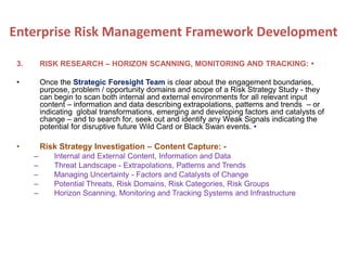 3. RISK RESEARCH – HORIZON SCANNING, MONITORING AND TRACKING: •
• Once the Strategic Foresight Team is clear about the engagement boundaries,
purpose, problem / opportunity domains and scope of a Risk Strategy Study - they
can begin to scan both internal and external environments for all relevant input
content – information and data describing extrapolations, patterns and trends – or
indicating global transformations, emerging and developing factors and catalysts of
change – and to search for, seek out and identify any Weak Signals indicating the
potential for disruptive future Wild Card or Black Swan events. •
• Risk Strategy Investigation – Content Capture: -
– Internal and External Content, Information and Data
– Threat Landscape - Extrapolations, Patterns and Trends
– Managing Uncertainty - Factors and Catalysts of Change
– Potential Threats, Risk Domains, Risk Categories, Risk Groups
– Horizon Scanning, Monitoring and Tracking Systems and Infrastructure
Enterprise Risk Management Framework Development
 
