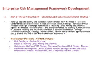 4. RISK STRATEGY DISCOVERY – STAKEHOLDER EVENTS & STRATEGY THEMES •
• Here we begin to identify and extract useful information from the mass of Research
Content that we have collected. Critical Success Factors, Strategy Themes and Value
Propositions begin to emerge from Data Set “mashing”, Data Mining and Analytics
against the massed Research Data – and all supplemented via the very human process
of Cognitive Filtering and Intuitive Assimilation of selected information - through
Discovery Workshops, Strategy Theme Forums, Value Chain Seminars, Special Interest
Group Events and one-to-one Key Stakeholder Interviews. •
• Risk Strategy Discovery – Content Analysis: -
– Risk Catalogue - Outline Structure
– Data Set “mashing”, Data Mining and Analytics
– Stakeholder, SME and TDA Strategy Discovery Events and Risk Strategy Themes
– Discovered Assumptions, Critical Success Factors, Strategy Themes and Value
Propositions, Threats, Risk Domains, Risk Categories and Risk Groups
Enterprise Risk Management Framework Development
 