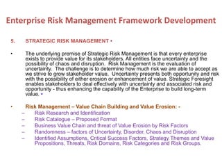5. STRATEGIC RISK MANAGEMENT •
• The underlying premise of Strategic Risk Management is that every enterprise
exists to provide value for its stakeholders. All entities face uncertainty and the
possibility of chaos and disruption. Risk Management is the evaluation of
uncertainty. The challenge is to determine how much risk we are able to accept as
we strive to grow stakeholder value. Uncertainty presents both opportunity and risk
with the possibility of either erosion or enhancement of value. Strategic Foresight
enables stakeholders to deal effectively with uncertainty and associated risk and
opportunity - thus enhancing the capability of the Enterprise to build long-term
value. •
• Risk Management – Value Chain Building and Value Erosion: -
– Risk Research and Identification
– Risk Catalogue – Proposed Format
– Business Value Chain and threat of Value Erosion by Risk Factors
– Randomness – factors of Uncertainty, Disorder, Chaos and Disruption
– Identified Assumptions, Critical Success Factors, Strategy Themes and Value
Propositions, Threats, Risk Domains, Risk Categories and Risk Groups.
Enterprise Risk Management Framework Development
 