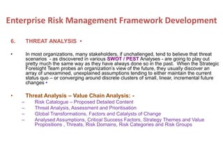 6. THREAT ANALYSIS •
• In most organizations, many stakeholders, if unchallenged, tend to believe that threat
scenarios - as discovered in various SWOT / PEST Analyses - are going to play out
pretty much the same way as they have always done so in the past. When the Strategic
Foresight Team probes an organization’s view of the future, they usually discover an
array of unexamined, unexplained assumptions tending to either maintain the current
status quo – or converging around discrete clusters of small, linear, incremental future
changes •
• Threat Analysis – Value Chain Analysis: -
– Risk Catalogue – Proposed Detailed Content
– Threat Analysis, Assessment and Prioritisation
– Global Transformations, Factors and Catalysts of Change
– Analysed Assumptions, Critical Success Factors, Strategy Themes and Value
Propositions , Threats, Risk Domains, Risk Categories and Risk Groups
Enterprise Risk Management Framework Development
 