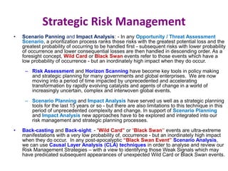 Strategic Risk Management
• Scenario Panning and Impact Analysis: - In any Opportunity / Threat Assessment
Scenario, a prioritization process ranks those risks with the greatest potential loss and the
greatest probability of occurring to be handled first - subsequent risks with lower probability
of occurrence and lower consequential losses are then handled in descending order. As a
foresight concept, Wild Card or Black Swan events refer to those events which have a
low probability of occurrence - but an inordinately high impact when they do occur.
– Risk Assessment and Horizon Scanning have become key tools in policy making
and strategic planning for many governments and global enterprises. We are now
moving into a period of time impacted by unprecedented and accelerating
transformation by rapidly evolving catalysts and agents of change in a world of
increasingly uncertain, complex and interwoven global events.
– Scenario Planning and Impact Analysis have served us well as a strategic planning
tools for the last 15 years or so - but there are also limitations to this technique in this
period of unprecedented complexity and change. In support of Scenario Planning
and Impact Analysis new approaches have to be explored and integrated into our
risk management and strategic planning processes.
• Back-casting and Back-sight: - “Wild Card” or “Black Swan” events are ultra-extreme
manifestations with a very low probability of, occurrence - but an inordinately high impact
when they do occur. In any post-apocalyptic “Black Swan Event” Scenario Analysis,
we can use Causal Layer Analysis (CLA) techniques in order to analyse and review our
Risk Management Strategies – with a view to identifying those Weak Signals which may
have predicated subsequent appearances of unexpected Wild Card or Black Swan events.
 