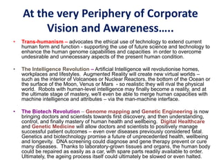 At the very Periphery of Corporate
Vision and Awareness…..
• Trans-humanism – advocates the ethical use of technology to extend current
human form and function - supporting the use of future science and technology to
enhance the human genome capabilities and capacities in order to overcome
undesirable and unnecessary aspects of the present human condition.
• The Intelligence Revolution – Artificial Intelligence will revolutionise homes,
workplaces and lifestyles. Augmented Reality will create new virtual worlds –
such as the interior of Volcanoes or Nuclear Reactors, the bottom of the Ocean or
the surface of the Moon, Venus or Mars - so realistic they will rival the physical
world. Robots with human-level intelligence may finally become a reality, and at
the ultimate stage of mastery, we'll even be able to merge human capacities with
machine intelligence and attributes – via the man-machine interface.
• The Biotech Revolution – Genome mapping and Genetic Engineering is now
bringing doctors and scientists towards first discovery, and then understanding,
control, and finally mastery of human health and wellbeing. Digital Healthcare
and Genetic Medicine will allow doctors and scientists to positively manage
successful patient outcomes – even over diseases previously considered fatal.
Genetics and biotechnology promise a future of unprecedented health, wellbeing
and longevity. DNA screening could diagnose and gene therapy prevent or cure
many diseases. Thanks to laboratory-grown tissues and organs, the human body
could be repaired as easily as a car, with spare parts readily available to order.
Ultimately, the ageing process itself could ultimately be slowed or even halted.
 