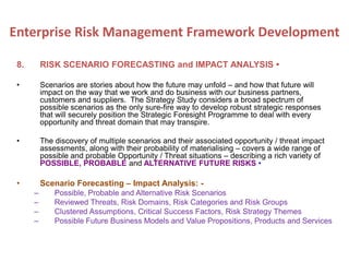 8. RISK SCENARIO FORECASTING and IMPACT ANALYSIS •
• Scenarios are stories about how the future may unfold – and how that future will
impact on the way that we work and do business with our business partners,
customers and suppliers. The Strategy Study considers a broad spectrum of
possible scenarios as the only sure-fire way to develop robust strategic responses
that will securely position the Strategic Foresight Programme to deal with every
opportunity and threat domain that may transpire.
• The discovery of multiple scenarios and their associated opportunity / threat impact
assessments, along with their probability of materialising – covers a wide range of
possible and probable Opportunity / Threat situations – describing a rich variety of
POSSIBLE, PROBABLE and ALTERNATIVE FUTURE RISKS •
• Scenario Forecasting – Impact Analysis: -
– Possible, Probable and Alternative Risk Scenarios
– Reviewed Threats, Risk Domains, Risk Categories and Risk Groups
– Clustered Assumptions, Critical Success Factors, Risk Strategy Themes
– Possible Future Business Models and Value Propositions, Products and Services
Enterprise Risk Management Framework Development
 