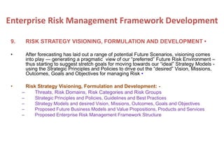 9. RISK STRATEGY VISIONING, FORMULATION AND DEVELOPMENT •
• After forecasting has laid out a range of potential Future Scenarios, visioning comes
into play — generating a pragmatic view of our “preferred” Future Risk Environment –
thus starting to suggest stretch goals for moving towards our “ideal” Strategy Models -
using the Strategic Principles and Policies to drive out the “desired” Vision, Missions,
Outcomes, Goals and Objectives for managing Risk •
• Risk Strategy Visioning, Formulation and Development: -
– Threats, Risk Domains, Risk Categories and Risk Groups
– Strategic Principles and Policies, Guidelines and Best Practices
– Strategy Models and desired Vision, Missions, Outcomes, Goals and Objectives
– Proposed Future Business Models and Value Propositions, Products and Services
– Proposed Enterprise Risk Management Framework Structure
Enterprise Risk Management Framework Development
 
