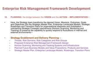 10. PLANNING: the bridge between the VISION and the ACTION – IMPLEMENTATION •
• Here, the Strategy team transforms the desired Vision, Missions, Outcomes, Goals
and Objectives into the Strategic Master Plan, Enterprise Landscape Models, Strategic
Roadmaps and Transition Plans for organisational readiness and mobilisation –
maintaining Strategic Foresight mechanisms (Horizon Scanning, Monitoring and
Tracking) to preserve the capability to quickly respond to fluctuations in internal and
external environments •
• Strategy Enablement and Delivery Planning: -
– Threats, Risk Domains, Risk Categories and Risk Groups
– Proposed Enterprise Risk Management Framework Design
– Horizon Scanning, Monitoring and Tracking Systems and Infrastructure
– Planned Future Business Models and Value Propositions, Products and Services
– Strategic Master Plan, Enterprise Landscape Models, Roadmaps, Transition Plans
Enterprise Risk Management Framework Development
 