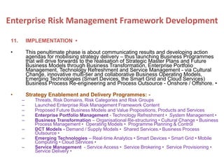 11. IMPLEMENTATION •
• This penultimate phase is about communicating results and developing action
agendas for mobilising strategy delivery – thus launching Business Programmes
that will drive forwards to the realisation of Strategic Master Plans and Future
Business Models through Business Transformation, Enterprise Portfolio
Management, Technology Refreshment and Service Management - via Cultural
Change, innovative multi-tier and collaborative Business Operating Models,
Emerging Technologies (Smart Devices, the Smart Grid and Cloud Services)
Business Process Re-engineering and Process Outsource - Onshore / Offshore. •
• Strategy Enablement and Delivery Programmes: -
– Threats, Risk Domains, Risk Categories and Risk Groups
– Launched Enterprise Risk Management Framework Content
– Proposed Future Business Models and Value Propositions, Products and Services
– Enterprise Portfolio Management - Technology Refreshment • System Management •
– Business Transformation – Organisational Re-structuring • Cultural Change • Business
Process Management • Operating Models • Programme Planning & Control
– DCT Models - Demand / Supply Models • Shared Services.• Business Process
Outsource •
– Emerging Technologies – Real-time Analytics • Smart Devices • Smart Grid • Mobile
Computing • Cloud Services •
– Service Management - Service Access • Service Brokering • Service Provisioning •
Service Delivery •
Enterprise Risk Management Framework Development
 