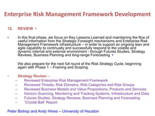 12. REVIEW •
• In this final phase, we focus on Key Lessons Learned and maintaining the flow of
useful information from the Strategic Foresight mechanisms and Enterprise Risk
Management Framework infrastructure – in order to support an ongoing lean and
agile capability to continually and successfully respond to the volatile and
dynamic internal and external environment - through Futures Studies, Strategy
Reviews, Business Planning and long-range Forecasting. •
We also prepare for the next full round of the Risk Strategy Cycle, beginning
again with Phase 1 – Framing and Scoping.
• Strategy Review: -
– Reviewed Enterprise Risk Management Framework
– Reviewed Threats, Risk Domains, Risk Categories and Risk Groups
– Reviewed Business Models and Value Propositions, Products and Services
– Horizon Scanning, Monitoring and Tracking Systems, Infrastructure and Data
– Futures Studies, Strategy Reviews, Business Planning and Forecasting
– “Crystal Ball” Report
Peter Bishop and Andy Hines – University of Houston
Enterprise Risk Management Framework Development
 