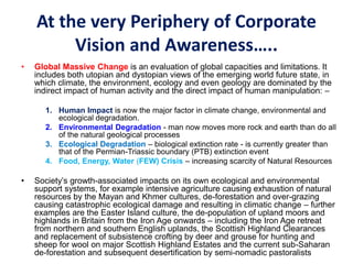 At the very Periphery of Corporate
Vision and Awareness…..
• Global Massive Change is an evaluation of global capacities and limitations. It
includes both utopian and dystopian views of the emerging world future state, in
which climate, the environment, ecology and even geology are dominated by the
indirect impact of human activity and the direct impact of human manipulation: –
1. Human Impact is now the major factor in climate change, environmental and
ecological degradation.
2. Environmental Degradation - man now moves more rock and earth than do all
of the natural geological processes
3. Ecological Degradation – biological extinction rate - is currently greater than
that of the Permian-Triassic boundary (PTB) extinction event
4. Food, Energy, Water (FEW) Crisis – increasing scarcity of Natural Resources
• Society’s growth-associated impacts on its own ecological and environmental
support systems, for example intensive agriculture causing exhaustion of natural
resources by the Mayan and Khmer cultures, de-forestation and over-grazing
causing catastrophic ecological damage and resulting in climatic change – further
examples are the Easter Island culture, the de-population of upland moors and
highlands in Britain from the Iron Age onwards – including the Iron Age retreat
from northern and southern English uplands, the Scottish Highland Clearances
and replacement of subsistence crofting by deer and grouse for hunting and
sheep for wool on major Scottish Highland Estates and the current sub-Saharan
de-forestation and subsequent desertification by semi-nomadic pastoralists
 