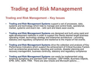 Trading and Risk Management
Trading and Risk Management – Key Issues
• Trading and Risk Management Systems support a set of processes, data,
systems and technology which help to manage and control trade, operational,
market, systemic and event risk – wild card and black swan events.
• Trading and Risk Management Systems are designed and built using rapid and
agile development methods in order to support the clients desired target business
operating model, technology strategy and enterprise architecture – providing
statutory and regulatory compliance and resilience to the impact of risk events.
• Trading and Risk Management Systems drive the collection and analysis of Key
Performance Indicators which support the achievement of Critical Success Factors
such as enterprise governance, reporting and controls, disaster planning and
recovery management, business continuity, statutory and regulatory compliance
• Trading and Risk Management Systems can easily be implemented using
Amphora Symphony and standard SAP modules - SAP HANA, Business Objects,
EPM, GRC, SEM, TRM. There are also Oracle and Microsoft options.....
 