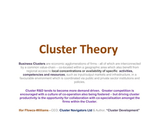 Cluster Theory
Business Clusters are economic agglomerations of firms - all of which are interconnected
by a common value-chain – co-located within a geographic area which also benefit from
regional access to local concentrations or availability of specific activities,
competencies and resources, such as input/output markets and infrastructure, in a
favourable environment which is coordinated via public and private sector institutions and
policies.
Cluster R&D tends to become more demand driven. Greater competition is
encouraged with a culture of co-operation also being fostered – but driving cluster
productivity is the opportunity for collaboration with co-specialisation amongst the
firms within the Cluster.
Ifor Ffowcs-Williams - CEO, Cluster Navigators Ltd & Author, “Cluster Development”
 
