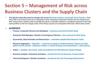 Section 5 – Management of Risk across
Business Clusters and the Supply Chain
• This Section describes how to manage risk across Business Clusters and Supply Chain Partners. Third
Party Risk is the threat of loss from unexpected events impacting on Business Partners and the Supply Chain.
Risk measurement systems seek to quantify the actual or potential (realised or unrealised) exposure of the total
asset portfolio to risk from Supply Chain (Third Party) sources and unexpected Wild Card / Black Swan Events.
• AUDIENCE
– Finance, Corporate Planners and Strategists – authorise and direct the Risk Study.
– Enterprise Risk Managers, Disaster & Contingency Planners – plan and lead the Risk Study.
– Economists, Data Scientists and Researchers – undertakes detailed Risk Research Tasks.
– Research Aggregator – “Big Data”: - examines hundreds of related Academic Papers and other
global internet content - looking for hidden or missed findings and extrapolations – Data Science.
– Author – compiles, documents, edits and publishes the Risk Research Study Findings.
– Business Analysts / Enterprise Architects – provide the link into Business Transformation.
– Technical Designers / Solution Architects – provide the link into Technology Refreshment.
 