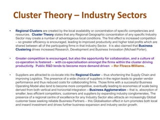 Cluster Theory – Industry Sectors
• Regional Clusters are created by the local availability or concentration of specific competencies and
resources. Cluster Theory states that any Regional Geographic concentration of any specific Industry
Sector may create a number of advantageous local conditions. The first effect is increased competition
– so greater efficiency is encouraged, leading to improved productivity and higher total profits which are
shared between all of the participating firms in that Industry Sector. It is also claimed that Business
Clustering drives increased Research, Development and Business Innovation (Michael Porter).
• Greater competition is encouraged, but also the opportunity for collaboration, and a culture of
co-operation is fostered – with co-specialisation amongst the firms within the cluster driving
productivity. Public R&D tends to become more demand driven – Ifor Ffowcs-Williams..
• Suppliers are attracted to co-locate into the Regional Cluster – thus shortening the Supply Chain and
improving Logistics. The presence of a wide choice of suppliers in the region leads to greater vendor
performance and thus reduced costs for collaborating firms. Those firms with a successful Business
Operating Model also tend to become more competitive, eventually leading to economies of scale being
derived from both vertical and horizontal integration – Business Agglomeration – that is, absorption of
smaller, less efficient competitors, customers and suppliers by expanding industry conglomerates. The
presence of a regional centre of excellence for any Industry Sector also attracts an increasingly Global
customer base seeking reliable Business Partners – this Globalisation effect in turn promotes both local
and inward investment and drives further business expansion and industry sector growth.
 