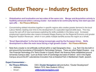 Cluster Theory – Industry Sectors
• Globalisation and localisation are two sides of the same coin. Merger and Acquisition activity is
healthily enhanced within a strong cluster - but needs to be continually fed by new start-ups and
spin-offs - Ifor Ffowcs-Williams..
• Concentrating related industries together in specific regions also creates greater demand in the local
Labour Market, leading over time to the development of a specialist regional skills base. This may
cause the spin-off of new businesses exploiting the skills available in the labour pool. Increased
employment opportunities also means increased Wages flowing into the Regional Economy and greater
Regional Taxation Revenues - which in turn yields multiple benefits across the region as a whole.
• 'Smart Specialisation' is the term being increasingly used by the European Union. Skills
development is often the main issue facing a high growth cluster - Ifor Ffowcs-Williams.
• Note that a cluster is not artificially confined within a rigid Geographic Area - e.g. Tech City lies both in
and around the boundaries of Shoreditch's Technology Campus. There are other Digital Clusters - e.g.
The Financial Technology (Fin Tech) Cluster in Canary Wharf, the Science Parks established around
University Campus sites - such as those north of Cambridge and west of Oxford - and in the Digital
Campus around the BT Laboratories Innovation Hub at Adastral Park in Martlesham Heath, Ipswich.
Expert Commentator: -
• Ifor Ffowcs-Williams, CEO, Cluster Navigators Ltd and Author, “Cluster Development”
– Address : Nelson 7010, New Zealand (Office)
– Email : e4@clusternavigators.com
 