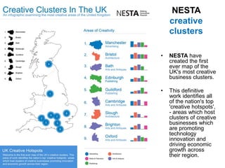 NESTA
creative
clusters
• NESTA have
created the first
ever map of the
UK's most creative
business clusters.
• This definitive
work identifies all
of the nation's top
'creative hotspots',
- areas which host
clusters of creative
businesses which
are promoting
technology
innovation and
driving economic
growth across
their region.
 